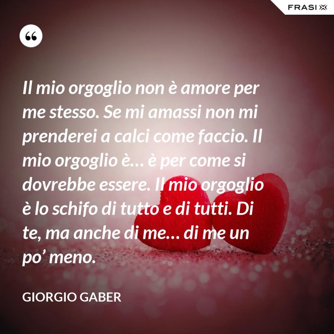 Il mio orgoglio non è amore per me stesso. Se mi amassi non mi prenderei a calci come faccio. Il mio orgoglio è… è per come si dovrebbe essere. Il mio orgoglio è lo schifo di tutto e di tutti. Di te, ma anche di me… di me un po’ meno. - Giorgio Gaber