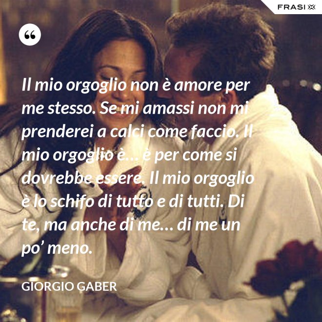 Il mio orgoglio non è amore per me stesso. Se mi amassi non mi prenderei a calci come faccio. Il mio orgoglio è… è per come si dovrebbe essere. Il mio orgoglio è lo schifo di tutto e di tutti. Di te, ma anche di me… di me un po’ meno. - Giorgio Gaber