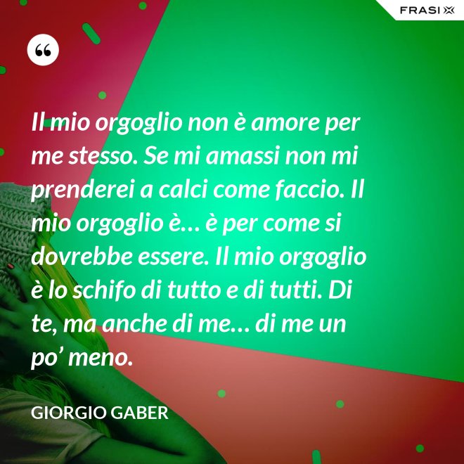 Il mio orgoglio non è amore per me stesso. Se mi amassi non mi prenderei a calci come faccio. Il mio orgoglio è… è per come si dovrebbe essere. Il mio orgoglio è lo schifo di tutto e di tutti. Di te, ma anche di me… di me un po’ meno. - Giorgio Gaber