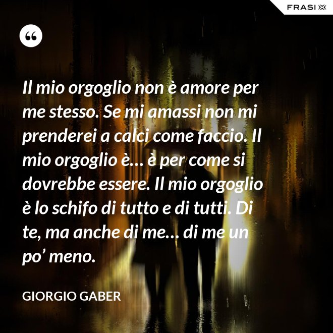 Il mio orgoglio non è amore per me stesso. Se mi amassi non mi prenderei a calci come faccio. Il mio orgoglio è… è per come si dovrebbe essere. Il mio orgoglio è lo schifo di tutto e di tutti. Di te, ma anche di me… di me un po’ meno. - Giorgio Gaber