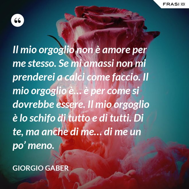 Il mio orgoglio non è amore per me stesso. Se mi amassi non mi prenderei a calci come faccio. Il mio orgoglio è… è per come si dovrebbe essere. Il mio orgoglio è lo schifo di tutto e di tutti. Di te, ma anche di me… di me un po’ meno. - Giorgio Gaber