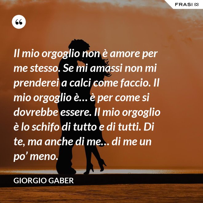 Il mio orgoglio non è amore per me stesso. Se mi amassi non mi prenderei a calci come faccio. Il mio orgoglio è… è per come si dovrebbe essere. Il mio orgoglio è lo schifo di tutto e di tutti. Di te, ma anche di me… di me un po’ meno. - Giorgio Gaber