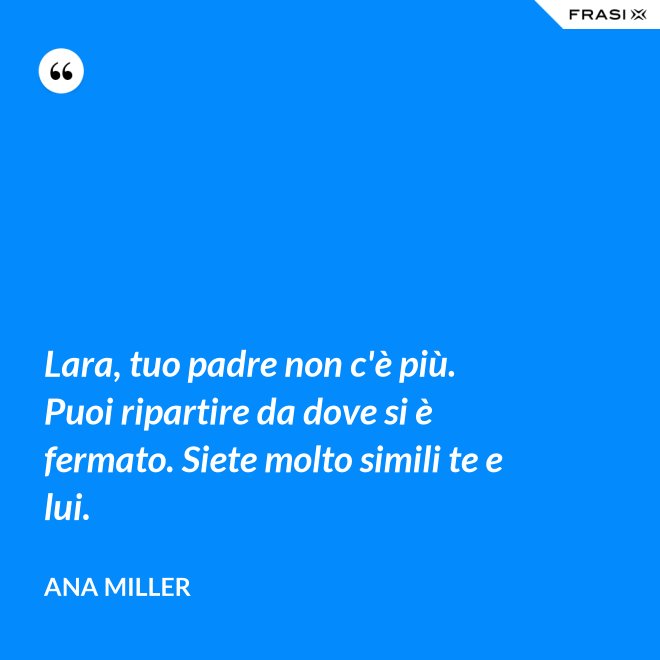 Lara, tuo padre non c'è più. Puoi ripartire da dove si è fermato. Siete molto simili te e lui. - Ana Miller