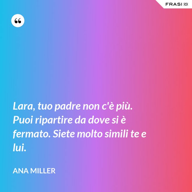 Lara, tuo padre non c'è più. Puoi ripartire da dove si è fermato. Siete molto simili te e lui. - Ana Miller
