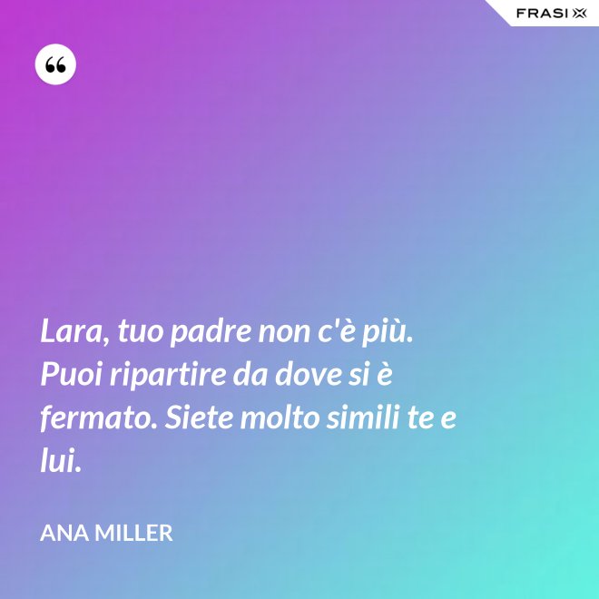 Lara, tuo padre non c'è più. Puoi ripartire da dove si è fermato. Siete molto simili te e lui. - Ana Miller