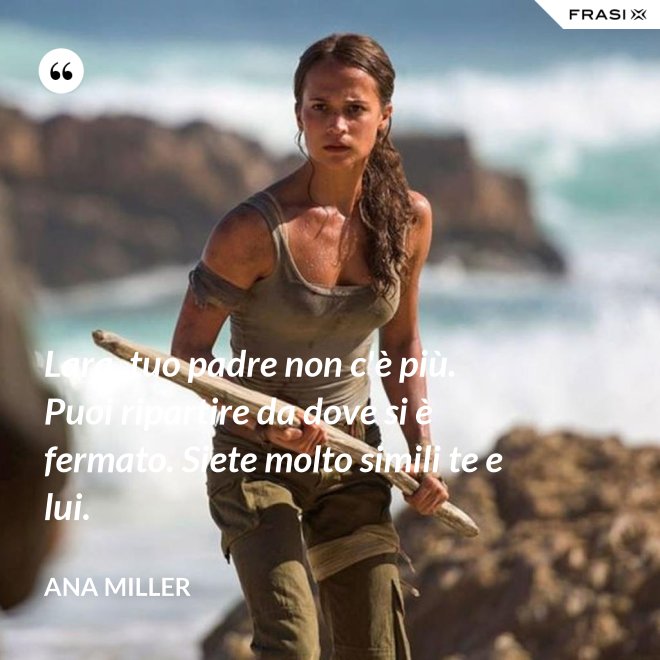 Lara, tuo padre non c'è più. Puoi ripartire da dove si è fermato. Siete molto simili te e lui. - Ana Miller