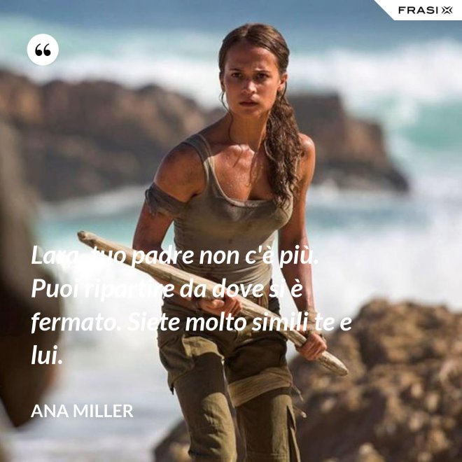 Lara, tuo padre non c'è più. Puoi ripartire da dove si è fermato. Siete molto simili te e lui. - Ana Miller
