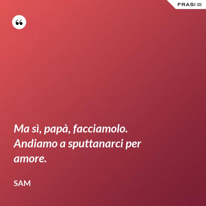 Ma sì, papà, facciamolo. Andiamo a sputtanarci per amore. - Sam