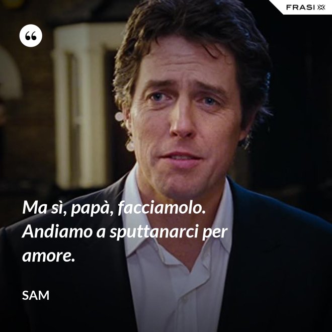 Ma sì, papà, facciamolo. Andiamo a sputtanarci per amore. - Sam