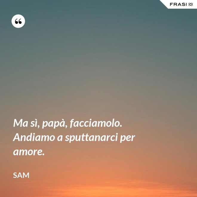 Ma sì, papà, facciamolo. Andiamo a sputtanarci per amore. - Sam
