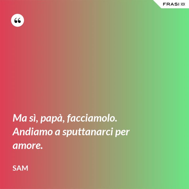 Ma sì, papà, facciamolo. Andiamo a sputtanarci per amore. - Sam