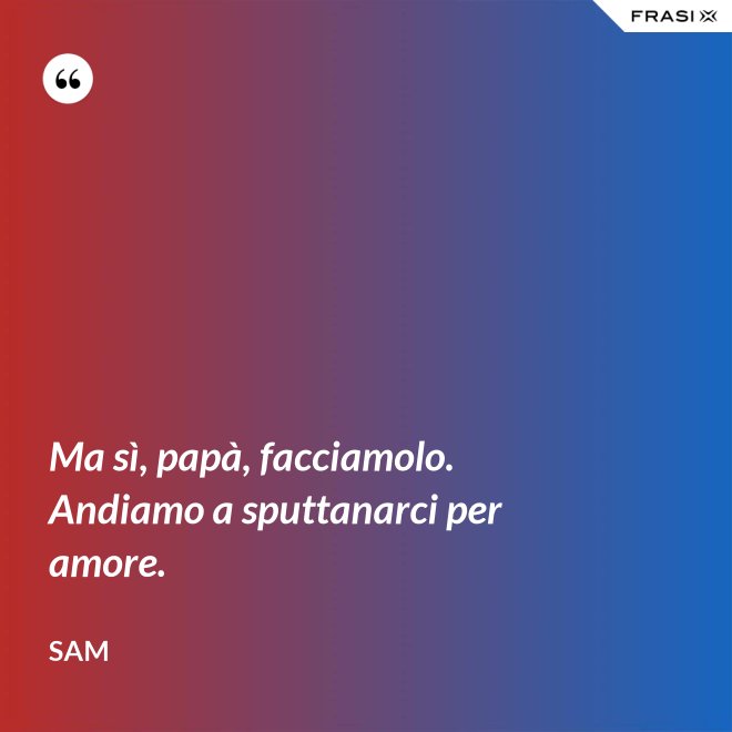 Ma sì, papà, facciamolo. Andiamo a sputtanarci per amore. - Sam
