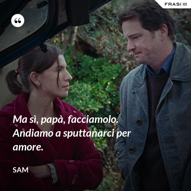 Ma sì, papà, facciamolo. Andiamo a sputtanarci per amore. - Sam