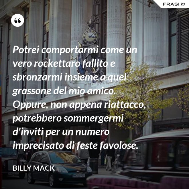 Potrei comportarmi come un vero rockettaro fallito e sbronzarmi insieme a quel grassone del mio amico. Oppure, non appena riattacco, potrebbero sommergermi d'inviti per un numero imprecisato di feste favolose. - Billy Mack