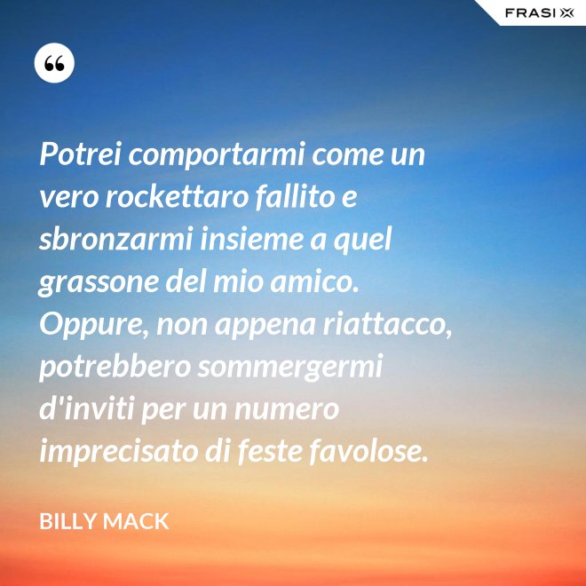 Potrei comportarmi come un vero rockettaro fallito e sbronzarmi insieme a quel grassone del mio amico. Oppure, non appena riattacco, potrebbero sommergermi d'inviti per un numero imprecisato di feste favolose. - Billy Mack