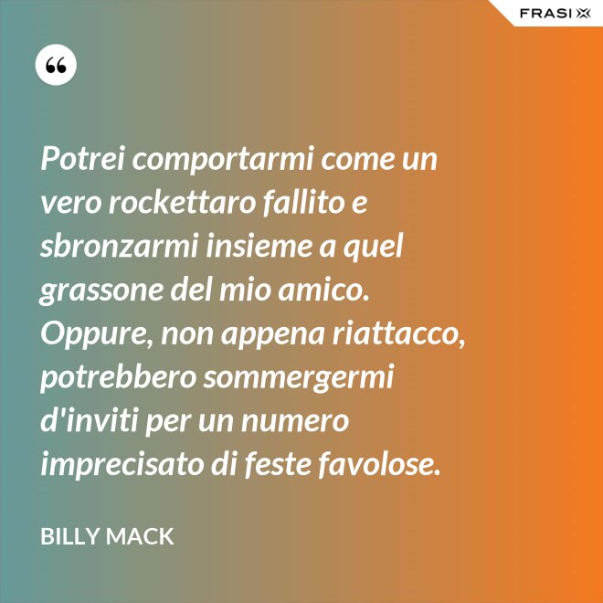 Potrei comportarmi come un vero rockettaro fallito e sbronzarmi insieme a quel grassone del mio amico. Oppure, non appena riattacco, potrebbero sommergermi d'inviti per un numero imprecisato di feste favolose. - Billy Mack