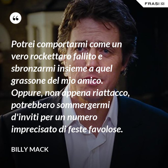 Potrei comportarmi come un vero rockettaro fallito e sbronzarmi insieme a quel grassone del mio amico. Oppure, non appena riattacco, potrebbero sommergermi d'inviti per un numero imprecisato di feste favolose. - Billy Mack