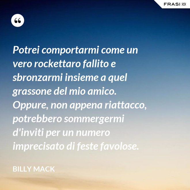 Potrei comportarmi come un vero rockettaro fallito e sbronzarmi insieme a quel grassone del mio amico. Oppure, non appena riattacco, potrebbero sommergermi d'inviti per un numero imprecisato di feste favolose. - Billy Mack