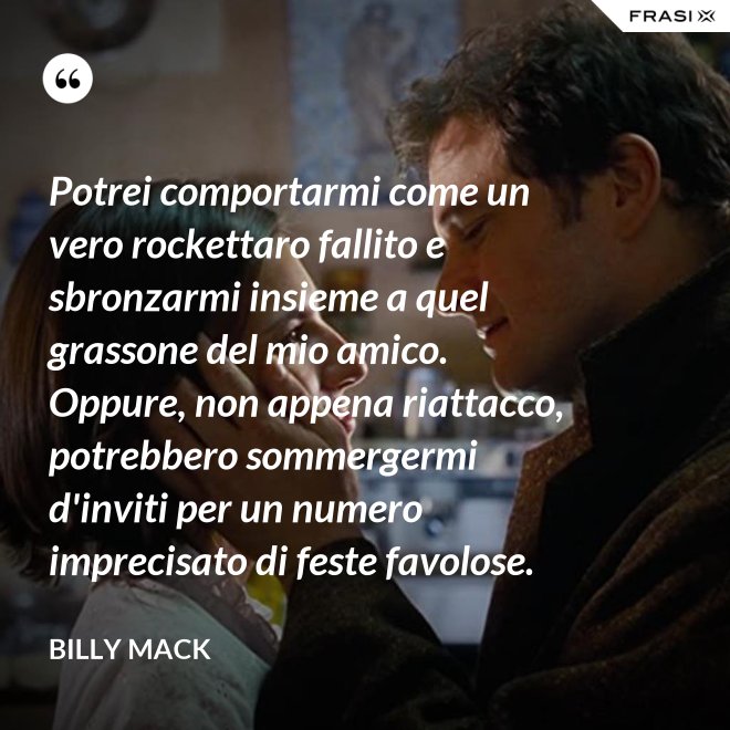 Potrei comportarmi come un vero rockettaro fallito e sbronzarmi insieme a quel grassone del mio amico. Oppure, non appena riattacco, potrebbero sommergermi d'inviti per un numero imprecisato di feste favolose. - Billy Mack