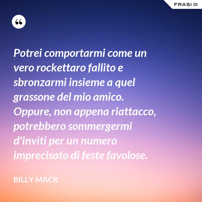 Potrei comportarmi come un vero rockettaro fallito e sbronzarmi insieme a quel grassone del mio amico. Oppure, non appena riattacco, potrebbero sommergermi d'inviti per un numero imprecisato di feste favolose. - Billy Mack