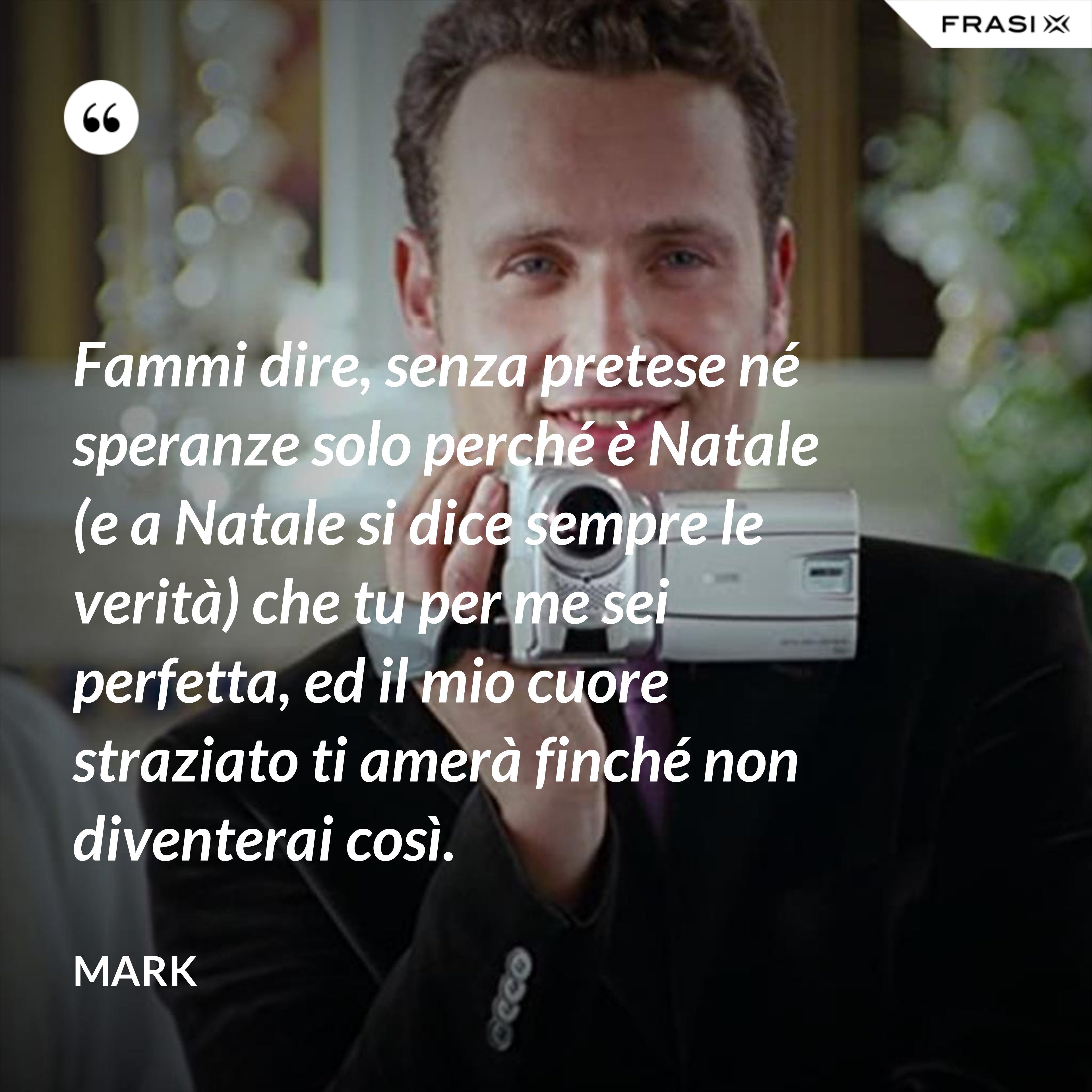 Fammi dire, senza pretese né speranze solo perché è Natale (e a Natale si dice sempre le verità) che tu per me sei perfetta, ed il mio cuore straziato ti amerà finché non diventerai così. - Mark