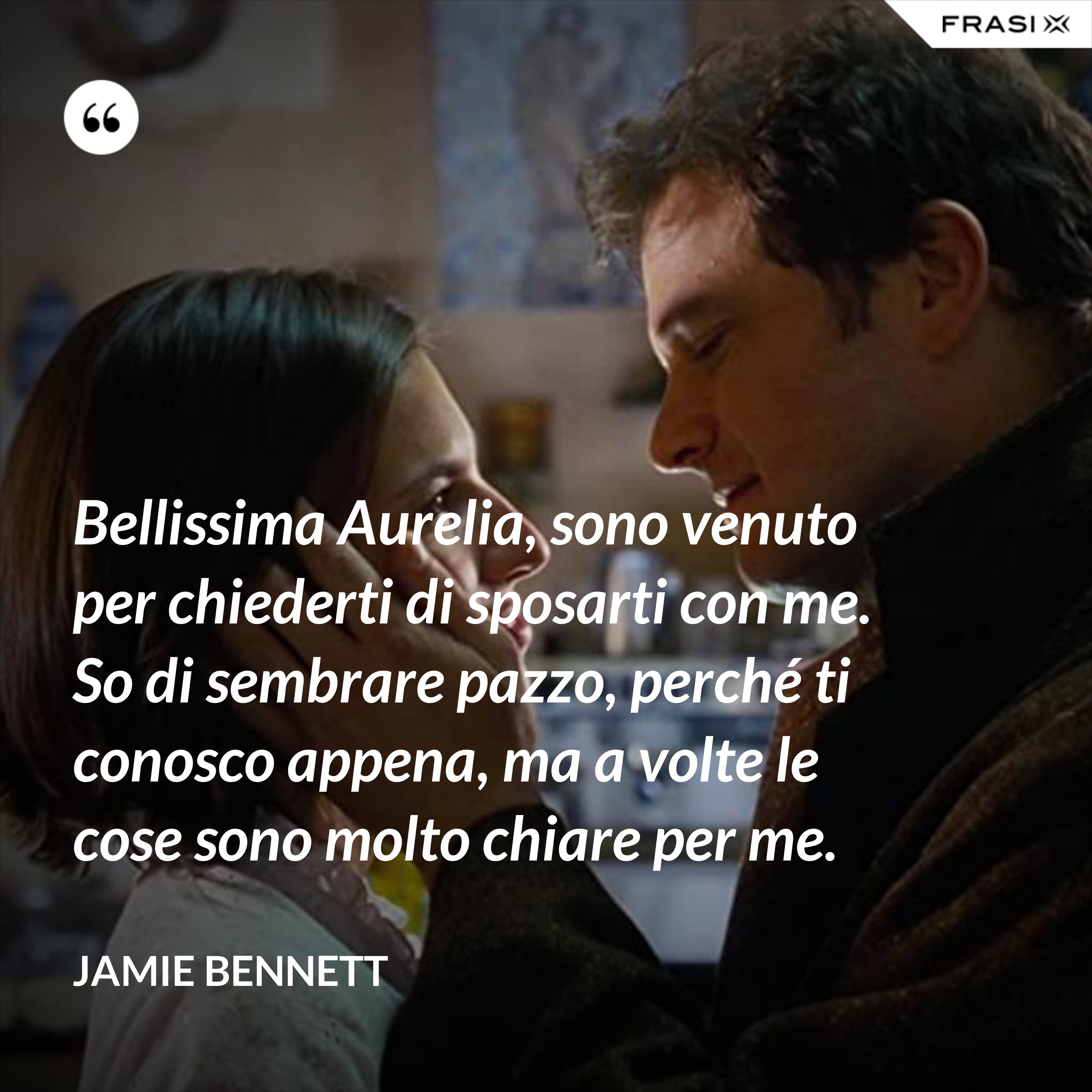 Bellissima Aurelia, sono venuto per chiederti di sposarti con me. So di sembrare pazzo, perché ti conosco appena, ma a volte le cose sono molto chiare per me. - Jamie Bennett