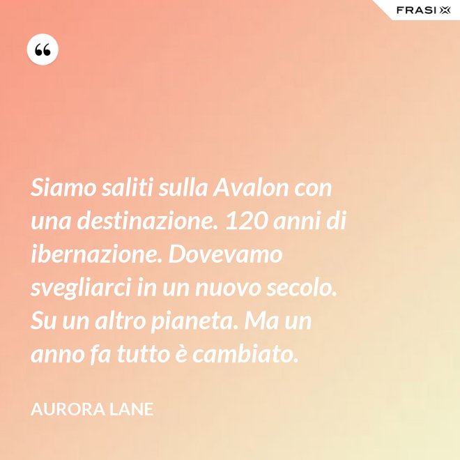Siamo saliti sulla Avalon con una destinazione. 120 anni di ibernazione. Dovevamo svegliarci in un nuovo secolo. Su un altro pianeta. Ma un anno fa tutto è cambiato. - Aurora Lane