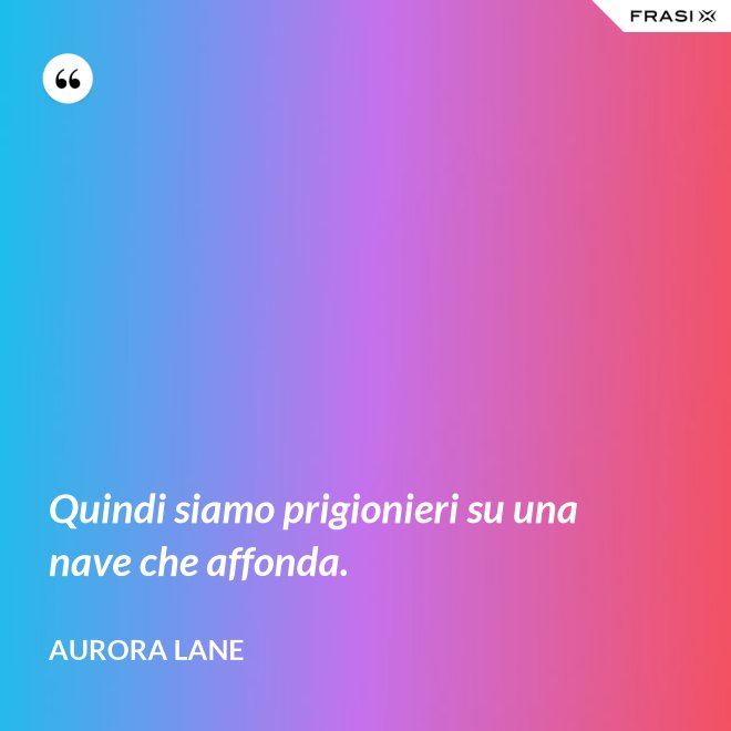 Quindi siamo prigionieri su una nave che affonda. - Aurora Lane