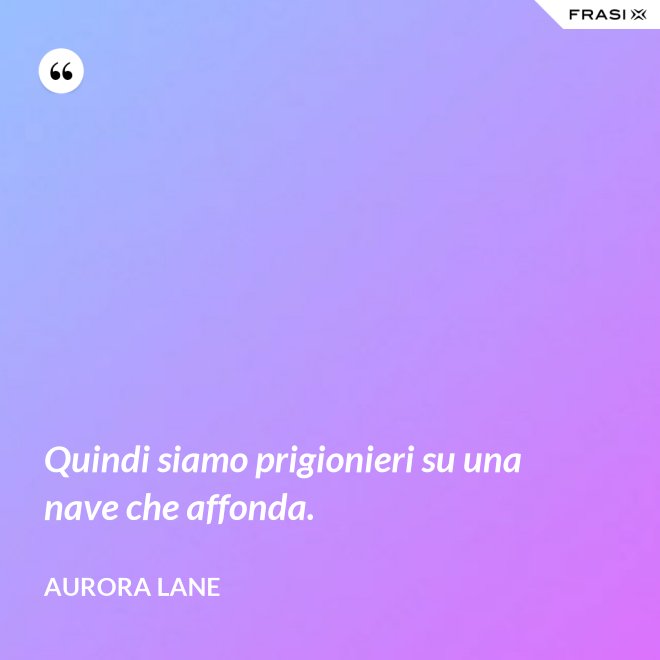Quindi siamo prigionieri su una nave che affonda. - Aurora Lane