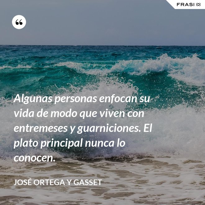 Algunas personas enfocan su vida de modo que viven con entremeses y guarniciones. El plato principal nunca lo conocen. - José Ortega y Gasset