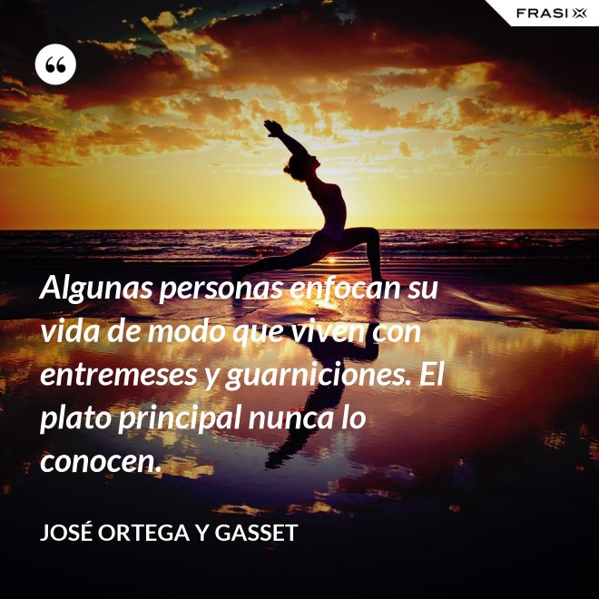 Algunas personas enfocan su vida de modo que viven con entremeses y guarniciones. El plato principal nunca lo conocen. - José Ortega y Gasset