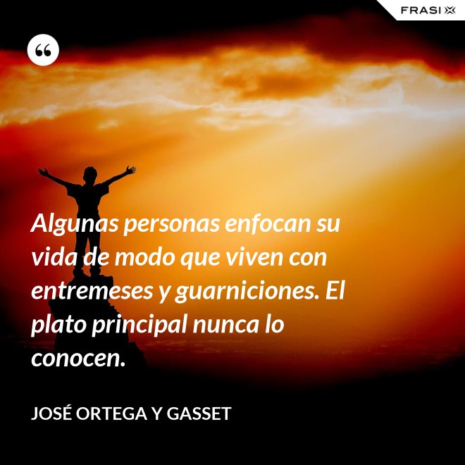Algunas personas enfocan su vida de modo que viven con entremeses y guarniciones. El plato principal nunca lo conocen. - José Ortega y Gasset