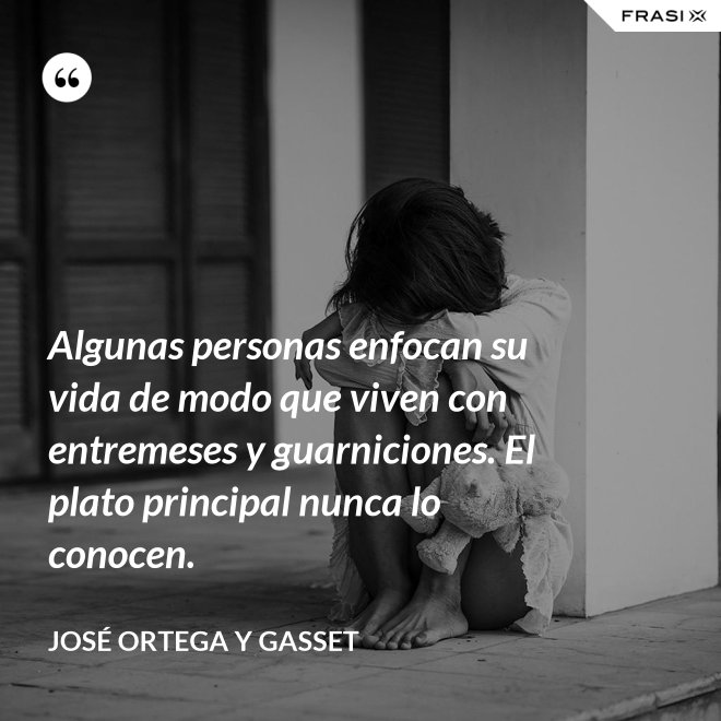 Algunas personas enfocan su vida de modo que viven con entremeses y guarniciones. El plato principal nunca lo conocen. - José Ortega y Gasset