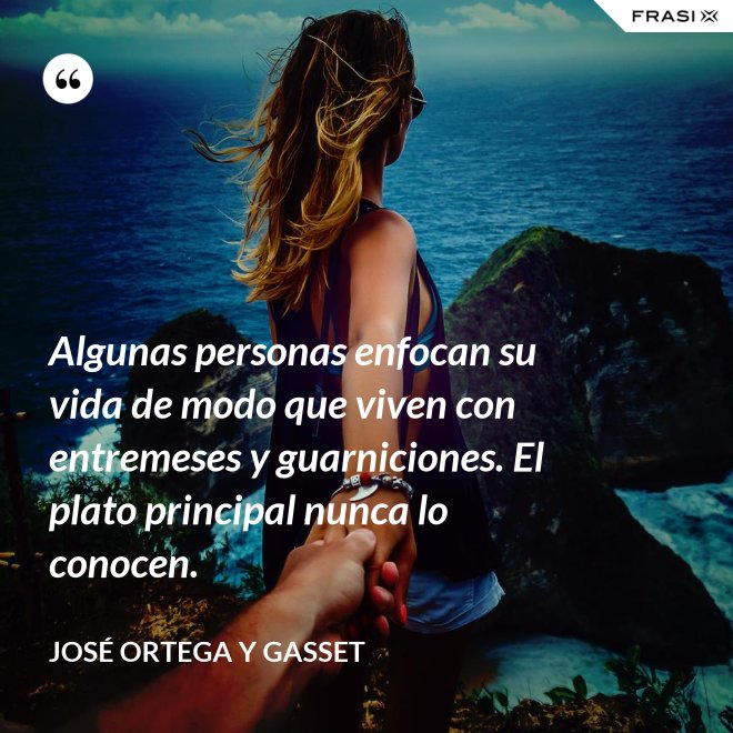 Algunas personas enfocan su vida de modo que viven con entremeses y guarniciones. El plato principal nunca lo conocen. - José Ortega y Gasset