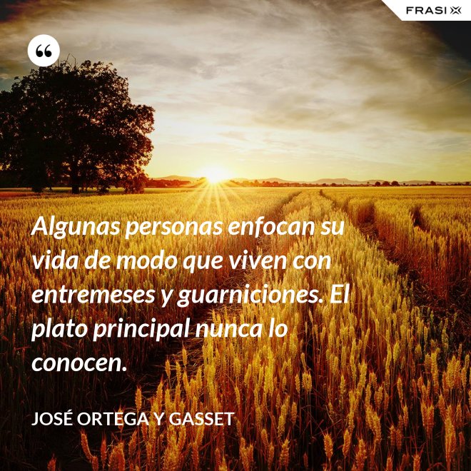 Algunas personas enfocan su vida de modo que viven con entremeses y guarniciones. El plato principal nunca lo conocen. - José Ortega y Gasset