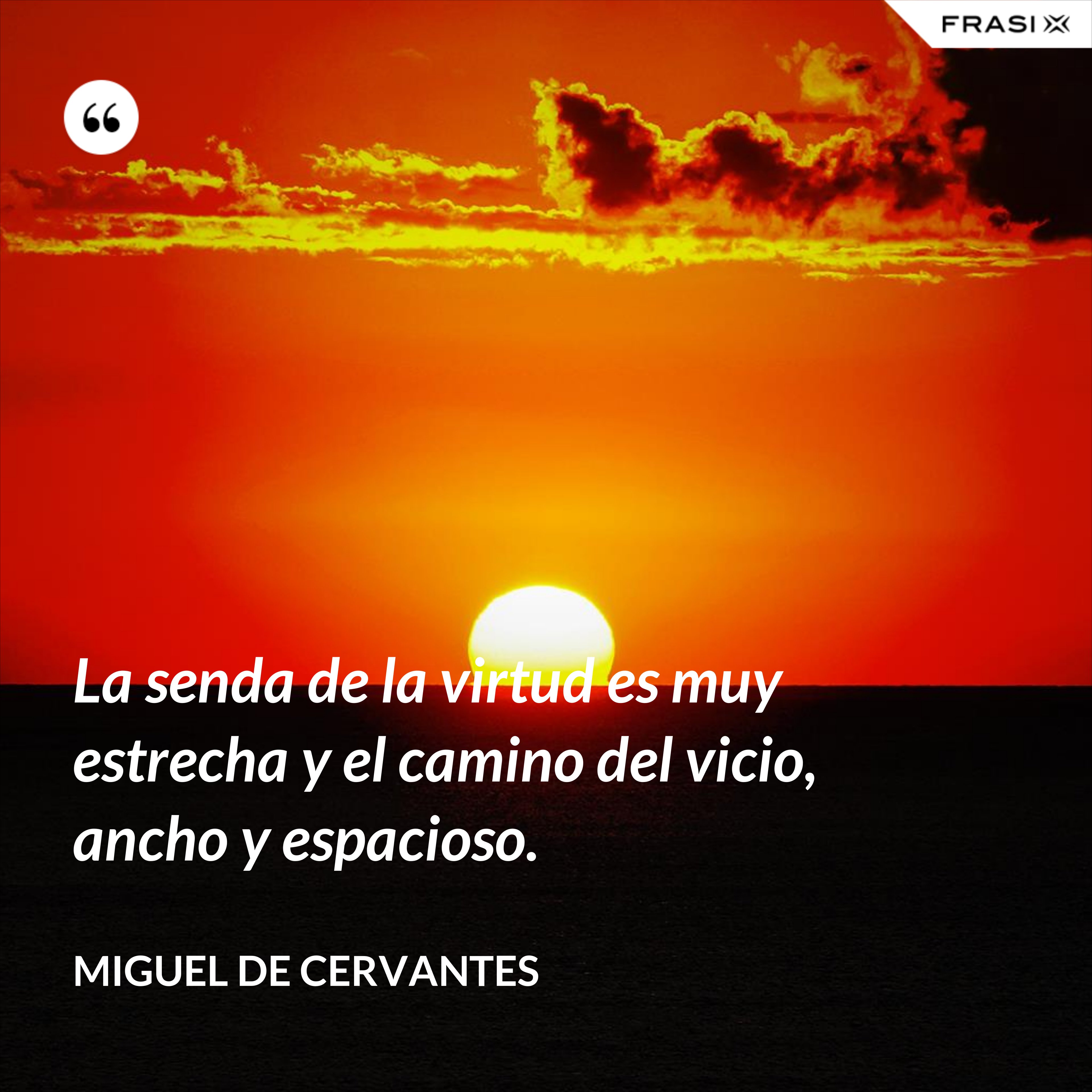 La senda de la virtud es muy estrecha y el camino del vicio, ancho y espacioso. - Miguel de Cervantes