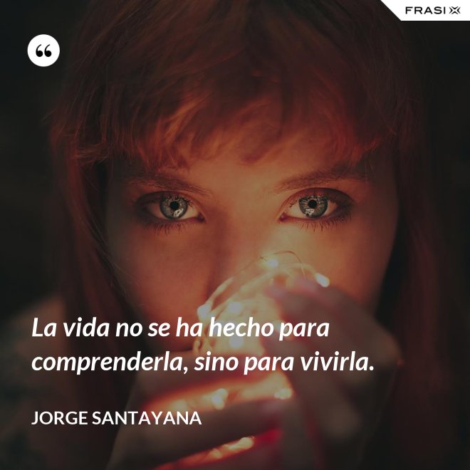 La vida no se ha hecho para comprenderla, sino para vivirla. - Jorge Santayana
