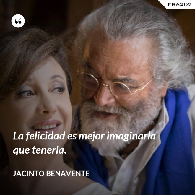 La felicidad es mejor imaginarla que tenerla. - Jacinto Benavente
