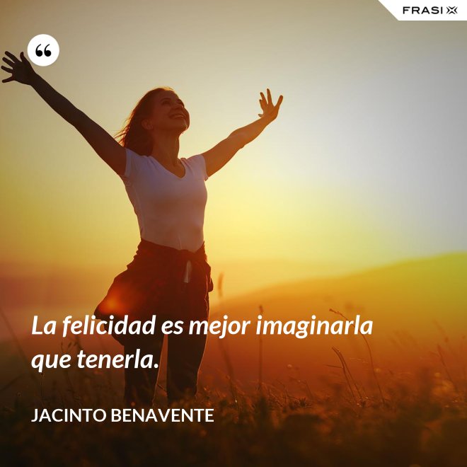 La felicidad es mejor imaginarla que tenerla. - Jacinto Benavente
