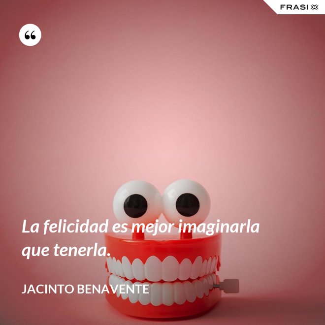 La felicidad es mejor imaginarla que tenerla. - Jacinto Benavente