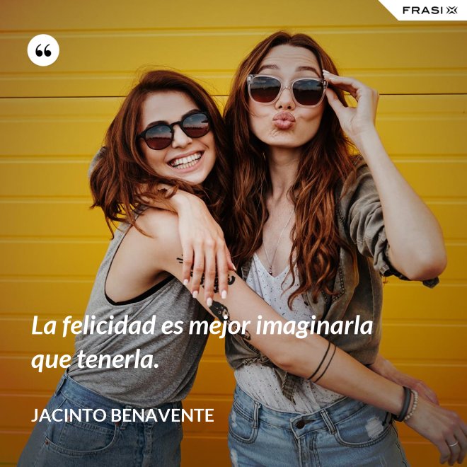 La felicidad es mejor imaginarla que tenerla. - Jacinto Benavente