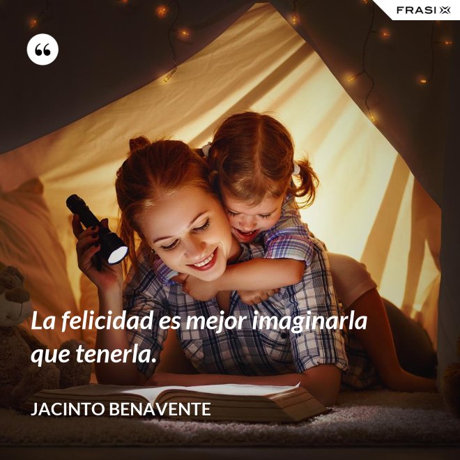 La felicidad es mejor imaginarla que tenerla. - Jacinto Benavente