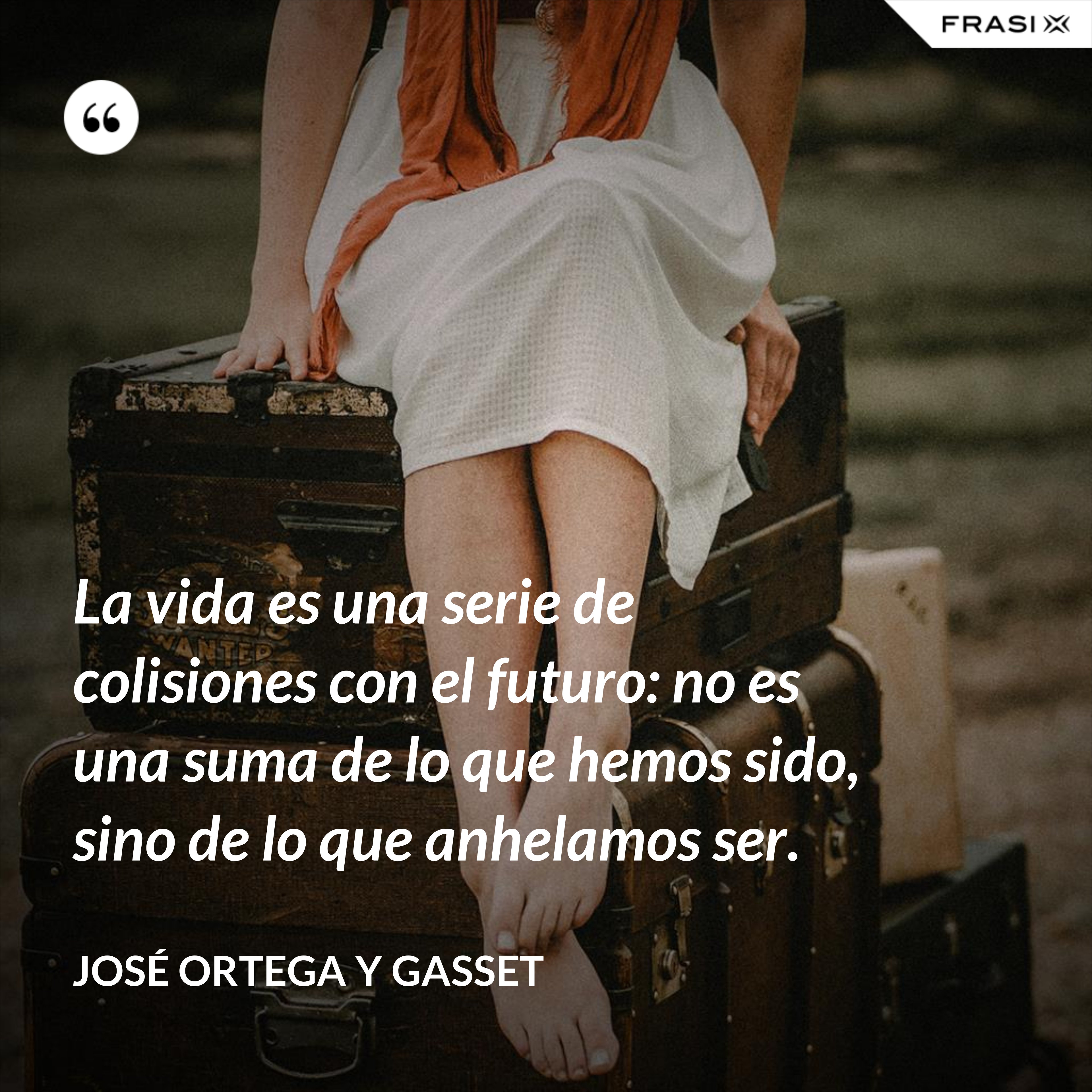 La vida es una serie de colisiones con el futuro: no es una suma de lo que hemos sido, sino de lo que anhelamos ser. - José Ortega y Gasset
