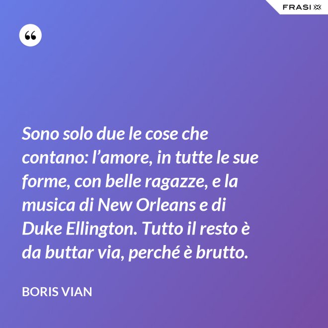Sono solo due le cose che contano: l’amore, in tutte le sue forme, con belle ragazze, e la musica di New Orleans e di Duke Ellington. Tutto il resto è da buttar via, perché è brutto. - Boris Vian