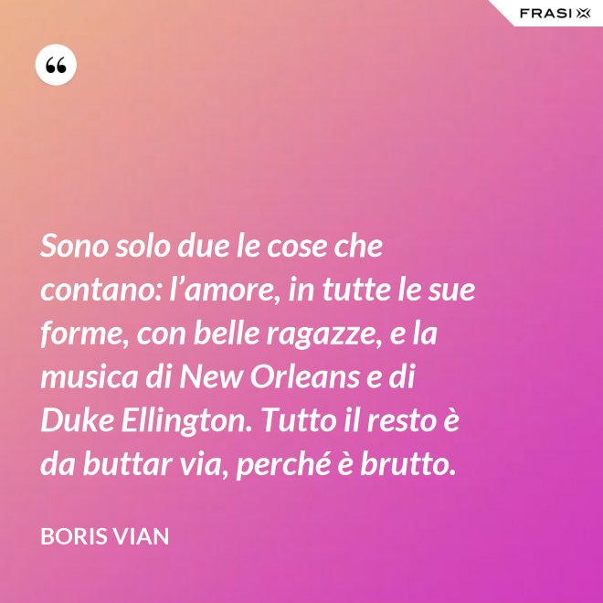 Sono solo due le cose che contano: l’amore, in tutte le sue forme, con belle ragazze, e la musica di New Orleans e di Duke Ellington. Tutto il resto è da buttar via, perché è brutto. - Boris Vian