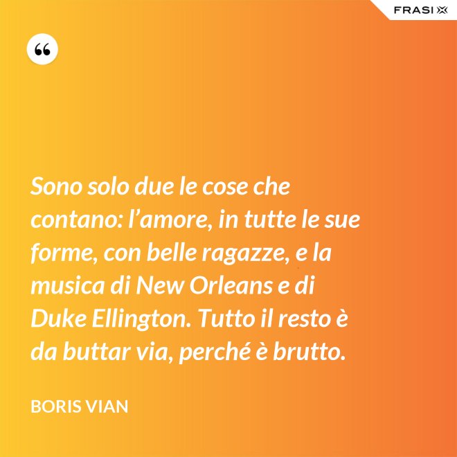 Sono solo due le cose che contano: l’amore, in tutte le sue forme, con belle ragazze, e la musica di New Orleans e di Duke Ellington. Tutto il resto è da buttar via, perché è brutto. - Boris Vian