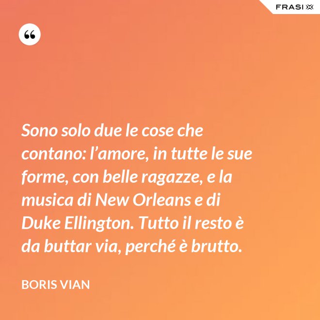 Sono solo due le cose che contano: l’amore, in tutte le sue forme, con belle ragazze, e la musica di New Orleans e di Duke Ellington. Tutto il resto è da buttar via, perché è brutto. - Boris Vian