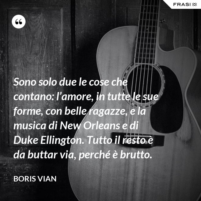 Sono solo due le cose che contano: l’amore, in tutte le sue forme, con belle ragazze, e la musica di New Orleans e di Duke Ellington. Tutto il resto è da buttar via, perché è brutto. - Boris Vian