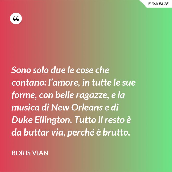 Sono solo due le cose che contano: l’amore, in tutte le sue forme, con belle ragazze, e la musica di New Orleans e di Duke Ellington. Tutto il resto è da buttar via, perché è brutto. - Boris Vian