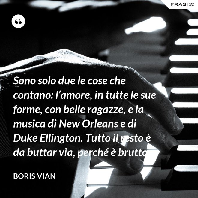 Sono solo due le cose che contano: l’amore, in tutte le sue forme, con belle ragazze, e la musica di New Orleans e di Duke Ellington. Tutto il resto è da buttar via, perché è brutto. - Boris Vian